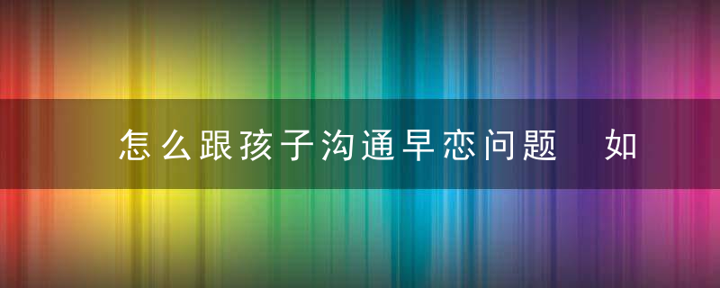 怎么跟孩子沟通早恋问题 如何跟孩子沟通早恋问题